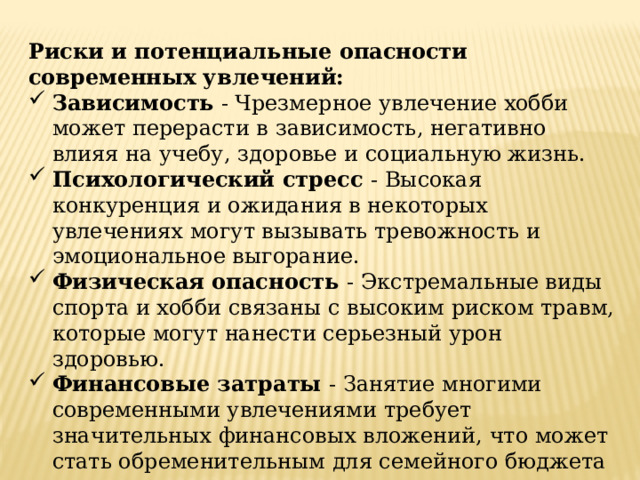 Риски и потенциальные опасности современных увлечений: Зависимость - Чрезмерное увлечение хобби может перерасти в зависимость, негативно влияя на учебу, здоровье и социальную жизнь. Психологический стресс - Высокая конкуренция и ожидания в некоторых увлечениях могут вызывать тревожность и эмоциональное выгорание. Физическая опасность - Экстремальные виды спорта и хобби связаны с высоким риском травм, которые могут нанести серьезный урон здоровью. Финансовые затраты - Занятие многими современными увлечениями требует значительных финансовых вложений, что может стать обременительным для семейного бюджета 