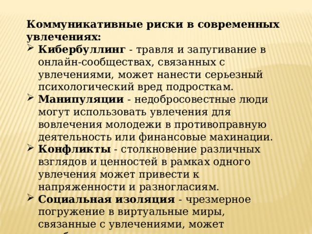 Коммуникативные риски в современных увлечениях: Кибербуллинг - травля и запугивание в онлайн-сообществах, связанных с увлечениями, может нанести серьезный психологический вред подросткам. Манипуляции - недобросовестные люди могут использовать увлечения для вовлечения молодежи в противоправную деятельность или финансовые махинации. Конфликты - столкновение различных взглядов и ценностей в рамках одного увлечения может привести к напряженности и разногласиям. Социальная изоляция - чрезмерное погружение в виртуальные миры, связанные с увлечениями, может ослаблять социальные связи подростков. 