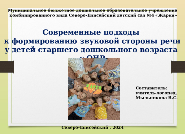 Муниципальное бюджетное дошкольное образовательное учреждение комбинированного вида Северо-Енисейский детский сад №4 «Жарки»  Современные подходы к формированию звуковой стороны речи у детей старшего дошкольного возраста с ОНР Составитель: учитель-логопед, Мыльникова В.С. Северо-Енисейский , 2024 