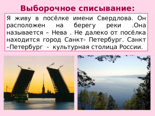 Выборочное списывание: Я живу в посёлке имени Свердлова. Он расположен на берегу реки .Она называется – Нева . Не далеко от посёлка находится город Санкт- Петербург. Санкт –Петербург - культурная столица России. Выборочное списывание . Запишите в тетрадь названия рек ,городов ,стран . Выделите орфограмму.  
