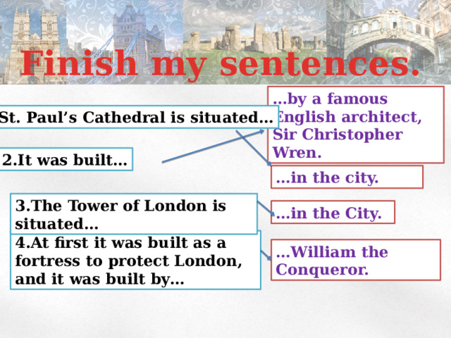 Finish my sentences. … by a famous English architect, Sir Christopher Wren. 1.St. Paul’s Cathedral is situated… 2.It was built… … in the city. 3.The Tower of London is situated… … in the City. 4.At first it was built as a fortress to protect London, and it was built by… … William the Conqueror. 