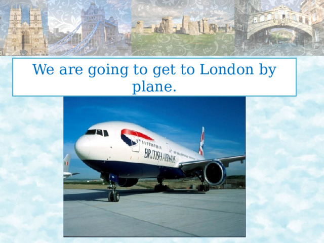 We are going to get to London by plane. 