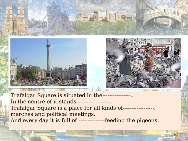 Trafalgar Square is situated in the----------------.. In the centre of it stands-------------------. Trafalgar Square is a place for all kinds of------------------, marches and political meetings. And every day it is full of ---------------feeding the pigeons. 
