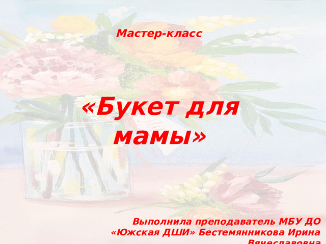 Мастер-класс «Букет для мамы» Выполнила преподаватель МБУ ДО «Южская ДШИ» Бестемянникова Ирина Вячеславовна 