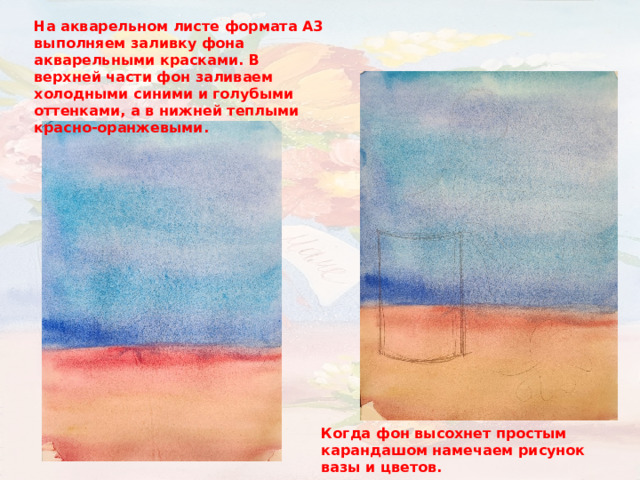 На акварельном листе формата А3 выполняем заливку фона акварельными красками. В верхней части фон заливаем холодными синими и голубыми оттенками, а в нижней теплыми красно-оранжевыми. Когда фон высохнет простым карандашом намечаем рисунок вазы и цветов. 