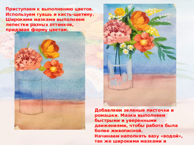 Приступаем к выполнению цветов. Используем гуашь и кисть-щетину. Широкими мазками выполняем лепестки разных оттенков, придавая форму цветам. Добавляем зеленые листочки и ромашки. Мазки выполняем быстрыми и уверенными движениями, чтобы работа была более живописной. Начинаем наполнять вазу «водой», так же широкими мазками и разными холодными оттенками. 