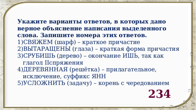 Укажите варианты ответов, в которых дано верное объяснение написания выделенного слова. Запишите номера этих ответов. СВЯЖЕМ (шарф) – краткое причастие ВЫТАРАЩЕНЫ (глаза) – краткая форма причастия СРУБИШЬ (дерево) – окончание ИШЬ, так как глагол IIспряжения ДЕРЕВЯННАЯ (решётка) – прилагательное, исключение, суффикс ЯНН 5)УСЛОЖНИТЬ (задачу) – корень с чередованием 234 