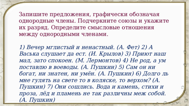 Запишите предложения, графически обозначая однородные члены. Подчеркните союзы и укажите их разряд. Определите смысловые отношения между однородными членами. 1) Вечер мглистый и ненастный. (А. Фет) 2) А Васька слушает да ест. (И. Крылов) 3) Приют наш мал, зато спокоен. (М. Лермонтов) 4) Не род, а ум поставлю в воеводы. (А. Пушкин) 5) Сам он ни богат, ни знатен, ни умён. (А. Пушкин) 6) Долго ль мне гулять на свете то в коляске, то верхом? (А. Пушкин) 7) Они сошлись. Вода и камень, стихи и проза, лёд и пламень не так различны меж собой. (А. Пушкин) 