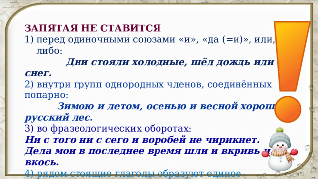 ЗАПЯТАЯ НЕ СТАВИТСЯ перед одиночными союзами «и», «да (=и)», или, либо:   Дни стояли холодные, шёл дождь или снег. 2) внутри групп однородных членов, соединённых попарно:   Зимою и летом, осенью и весной хорош русский лес. 3) во фразеологических оборотах: Ни с того ни с сего и воробей не чирикнет. Дела мои в последнее время шли и вкривь и вкось. 4) рядом стоящие глаголы образуют единое смысловое целое, глаголы в одинаковой форме (движение + цель): Мать ждёт не дождётся сына домой. Зайду проведаю. 