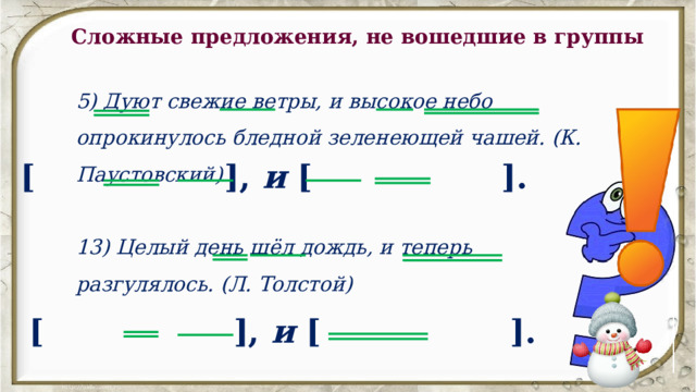 Сложные предложения, не вошедшие в группы 5) Дуют свежие ветры, и высокое небо опрокинулось бледной зеленеющей чашей. (К. Паустовский) [ ], и [ ]. 13) Целый день шёл дождь, и теперь разгулялось. (Л. Толстой) [ ], и [ ]. 