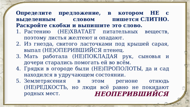 Определите предложение, в котором НЕ с выделенным словом пишется СЛИТНО. Раскройте скобки и выпишите это слово. Растению (НЕ)ХВАТАЕТ питательных веществ, поэтому листья желтеют и опадают. Из гнезда, свитого ласточками под крышей сарая, выпал (НЕ)ОПЕРИВШИЙСЯ птенец. Мать работала (НЕ)ПОКЛАДАЯ рук, сыновья и дочери старались помогать ей во всём. Грядки в огороде были (НЕ)ПРОПОЛОТЫ, да и сад находился в удручающем состоянии. Землетрясения в этом регионе отнюдь (НЕ)РЕДКОСТЬ, но люди всё равно не покидают родных мест. НЕОПЕРИВШИЙСЯ 