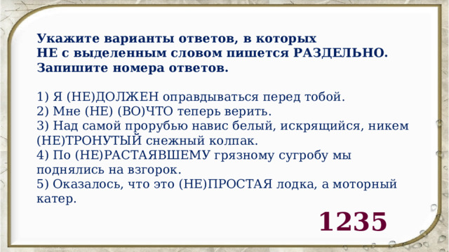 Укажите варианты ответов, в которых НЕ с выделенным словом пишется РАЗДЕЛЬНО. Запишите номера ответов.   1) Я (НЕ)ДОЛЖЕН оправдываться перед тобой. 2) Мне (НЕ) (ВО)ЧТО теперь верить. 3) Над самой прорубью навис белый, искрящийся, никем (НЕ)ТРОНУТЫЙ снежный колпак. 4) По (НЕ)РАСТАЯВШЕМУ грязному сугробу мы поднялись на взгорок. 5) Оказалось, что это (НЕ)ПРОСТАЯ лодка, а моторный катер. 1235 