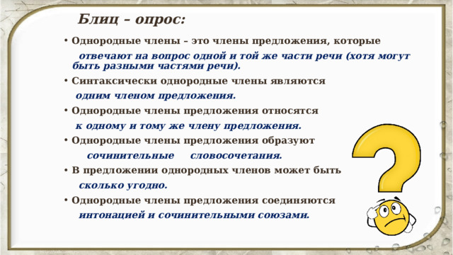 Блиц – опрос: Однородные члены – это члены предложения, которые  отвечают на вопрос одной и той же части речи (хотя могут быть разными частями речи). Синтаксически однородные члены являются  одним членом предложения. Однородные члены предложения относятся  к одному и тому же члену предложения. Однородные члены предложения образуют  сочинительные словосочетания. В предложении однородных членов может быть  сколько угодно. Однородные члены предложения соединяются  интонацией и сочинительными союзами.   