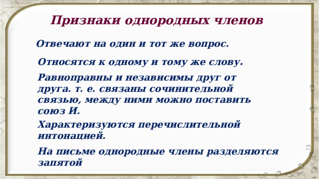 Признаки однородных членов Отвечают на один и тот же вопрос. Относятся к одному и тому же слову . Равноправны и независимы друг от друга. т. е. связаны сочинительной связью, между ними можно поставить союз И. Характеризуются перечислительной интонацией. На письме однородные члены разделяются запятой 