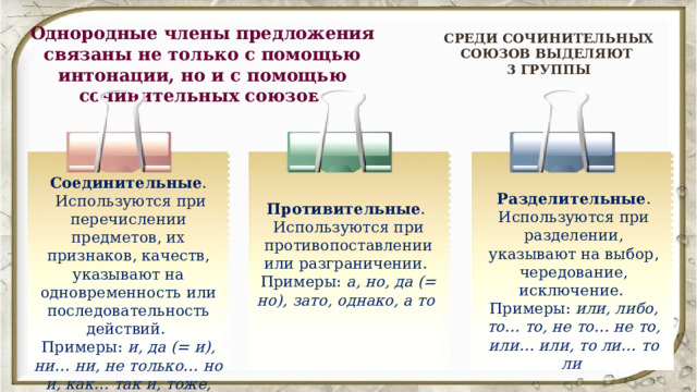 Однородные члены предложения связаны не только с помощью интонации, но и с помощью сочинительных союзов. СРЕДИ СОЧИНИТЕЛЬНЫХ СОЮЗОВ ВЫДЕЛЯЮТ 3 ГРУППЫ Соединительные .  Используются при перечислении предметов, их признаков, качеств, указывают на одновременность или последовательность действий. Примеры: и, да (= и), ни… ни, не только… но и, как… так и, тоже, также  Разделительные . Используются при разделении, указывают на выбор, чередование, исключение. Примеры: или, либо, то… то, не то… не то, или… или, то ли… то ли  Противительные . Используются при противопоставлении или разграничении. Примеры: а, но, да (= но), зато, однако, а то  