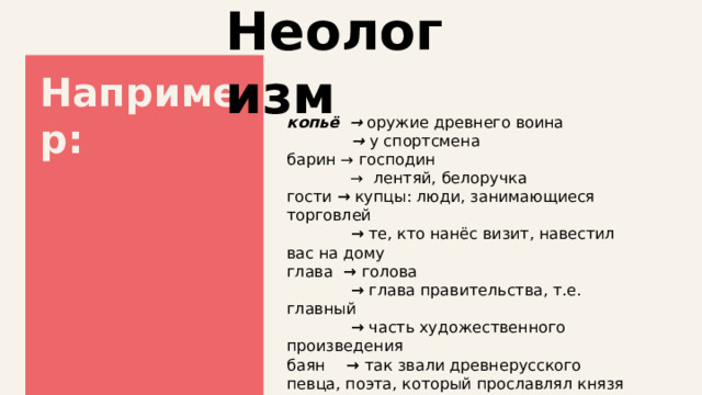 Неологизм Например: копьё  → оружие древнего воина  → у спортсмена барин → господин → лентяй, белоручка гости → купцы: люди, занимающиеся торговлей  →  те, кто нанёс визит, навестил вас на дому глава  → голова  → глава правительства, т.е. главный  → часть художественного произведения баян  → так звали древнерусского певца, поэта, который прославлял князя  → музыкальный инструмент 