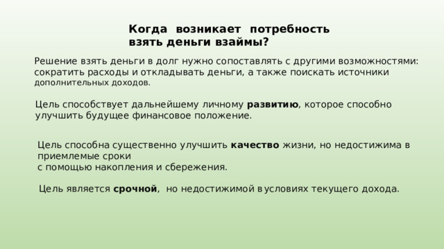 Когда  возникает  потребность  взять  деньги  взаймы?  Решение взять деньги в долг нужно сопоставлять с другими возможностями: сократить расходы и откладывать деньги, а также поискать источники дополнительных доходов.  Цель способствует дальнейшему личному развитию , которое способно улучшить будущее финансовое положение. Цель способна существенно улучшить качество жизни, но недостижима в приемлемые сроки с помощью накопления и сбережения. Цель является срочной ,  но недостижимой в  условиях текущего дохода. 