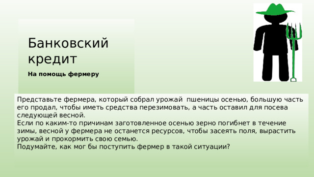 Банковский кредит На помощь фермеру Представьте фермера, который собрал урожай пшеницы осенью, большую часть его продал, чтобы иметь средства перезимовать, а часть оставил для посева следующей весной. Если по каким-то причинам заготовленное осенью зерно погибнет в течение зимы, весной у фермера не останется ресурсов, чтобы засеять поля, вырастить урожай и прокормить свою семью. Подумайте, как мог бы поступить фермер в такой ситуации? 