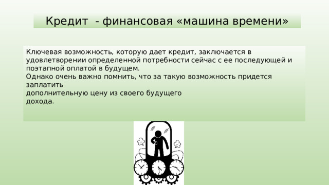 Ключевая возможность, которую дает кредит, заключается в удовлетворении определенной потребности сейчас с ее последующей и поэтапной оплатой в будущем. Однако очень важно помнить, что за такую возможность придется заплатить дополнительную цену из своего будущего дохода. Кредит - финансовая «машина времени» 