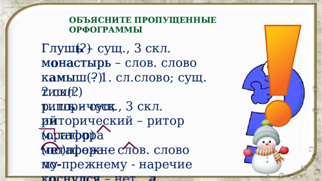 ОБЪЯСНИТЕ ПРОПУЩЕННЫЕ ОРФОГРАММЫ Глуш(?) Глуш ь – сущ., 3 скл. м..настырь м о настырь – слов. слово   к а мыш – 1. сл.слово; сущ. 2 скл. к..мыш(?) тиш ь – сущ., 3 скл. тиш(?) р..торический р и торический – ритор (оратор) м е тафора – слов. слово м..тафора по - прежнему - наречие (по)прежнему к..снулся к о снулся – нет а 
