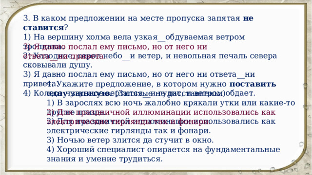 3. В каком предложении на месте пропуска запятая не ставится ? 1) На вершину холма вела узкая__обдуваемая ветром тропинка. 2) Холодное, серое небо__и ветер, и невольная печаль севера сковывали душу. 3) Я давно послал ему письмо, но от него ни ответа__ни привета. 4) Колесо чугунное вертится__и гудит, и ветром обдает. 3) Я давно послал ему письмо, но от него ни ответа__ни привета. 4. Укажите предложение, в котором нужно поставить одну запятую.  (Запятые не расставлены.) 1) В зарослях всю ночь жалобно крякали утки или какие-то другие птицы. 2) Для праздничной иллюминации использовались как электрические гирлянды так и фонари. 3) Ночью ветер злится да стучит в окно. 4) Хороший специалист опирается на фундаментальные знания и умение трудиться. 2) Для праздничной иллюминации использовались как электрические гирлянды так и фонари. 
