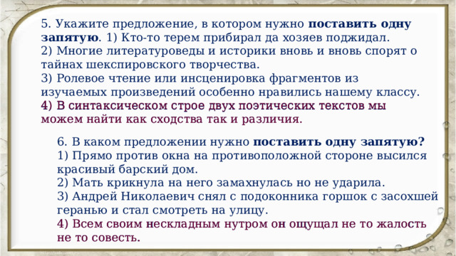 5. Укажите предложение, в котором нужно поставить одну запятую . 1) Кто-то терем прибирал да хозяев поджидал. 2) Многие литературоведы и историки вновь и вновь спорят о тайнах шекспировского творчества. 3) Ролевое чтение или инсценировка фрагментов из изучаемых произведений особенно нравились нашему классу. 4) В синтаксическом строе двух поэтических текстов мы можем найти как сходства так и различия. 4) В синтаксическом строе двух поэтических текстов мы можем найти как сходства так и различия. 6. В каком предложении нужно поставить одну запятую? 1) Прямо против окна на противоположной стороне высился красивый барский дом. 2) Мать крикнула на него замахнулась но не ударила. 3) Андрей Николаевич снял с подоконника горшок с засохшей геранью и стал смотреть на улицу. 4) Всем своим нескладным нутром он ощущал не то жалость не то совесть. 4) Всем своим нескладным нутром он ощущал не то жалость не то совесть. 