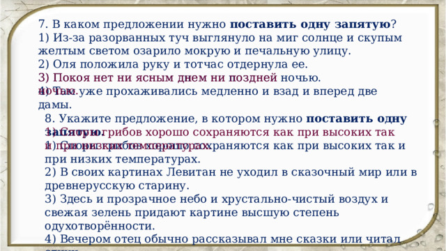 7. В каком предложении нужно поставить одну запятую ? 1) Из-за разорванных туч выглянуло на миг солнце и скупым желтым светом озарило мокрую и печальную улицу. 2) Оля положила руку и тотчас отдернула ее. 3) Покоя нет ни ясным днем ни поздней ночью. 4) Там уже прохаживались медленно и взад и вперед две дамы. 3) Покоя нет ни ясным днем ни поздней ночью. 8. Укажите предложение, в котором нужно поставить одну запятую. 1) Споры грибов хорошо сохраняются как при высоких так и при низких температурах. 2) В своих картинах Левитан не уходил в сказочный мир или в древнерусскую старину. 3) Здесь и прозрачное небо и хрустально-чистый воздух и свежая зелень придают картине высшую степень одухотворённости. 4) Вечером отец обычно рассказывал мне сказки или читал стихи. 1) Споры грибов хорошо сохраняются как при высоких так и при низких температурах. 