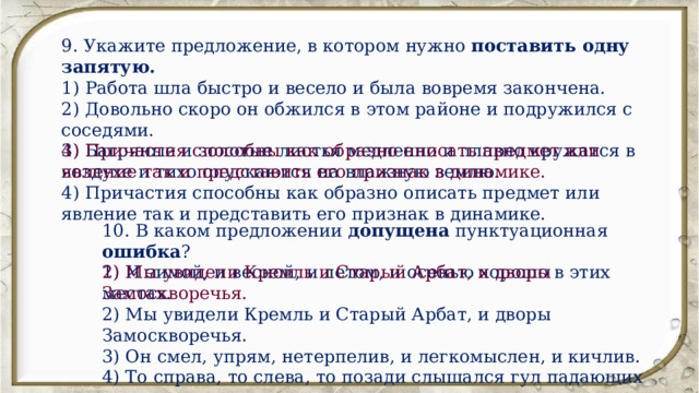 9. Укажите предложение, в котором нужно поставить одну запятую. 1) Работа шла быстро и весело и была вовремя закончена. 2) Довольно скоро он обжился в этом районе и подружился с соседями. 3) Багряные и золотые листья медленно и плавно кружатся в воздухе и тихо опускаются на влажную землю. 4) Причастия способны как образно описать предмет или явление так и представить его признак в динамике. 4) Причастия способны как образно описать предмет или явление так и представить его признак в динамике. 10. В каком предложении допущена пунктуационная ошибка ? 1) И зимой, и весной, и летом, и осенью хорошо в этих местах. 2) Мы увидели Кремль и Старый Арбат, и дворы Замоскворечья. 3) Он смел, упрям, нетерпелив, и легкомыслен, и кичлив. 4) То справа, то слева, то позади слышался гул падающих деревьев. 2) Мы увидели Кремль и Старый Арбат, и дворы Замоскворечья. 
