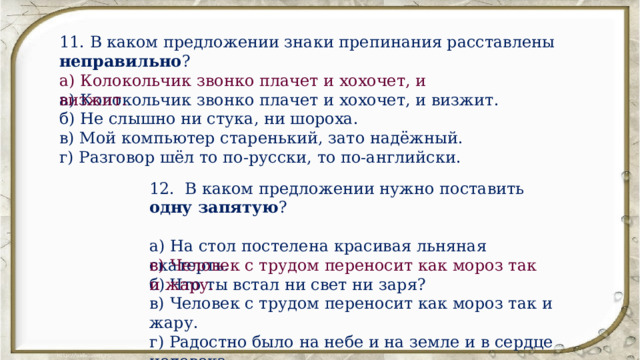11. В каком предложении знаки препинания расставлены неправильно ? а) Колокольчик звонко плачет и хохочет, и визжит. б) Не слышно ни стука, ни шороха. в) Мой компьютер старенький, зато надёжный. г) Разговор шёл то по-русски, то по-английски. а) Колокольчик звонко плачет и хохочет, и визжит. 12. В каком предложении нужно поставить одну запятую ? а) На стол постелена красивая льняная скатерть. б) Что ты встал ни свет ни заря? в) Человек с трудом переносит как мороз так и жару. г) Радостно было на небе и на земле и в сердце человека. в) Человек с трудом переносит как мороз так и жару. 