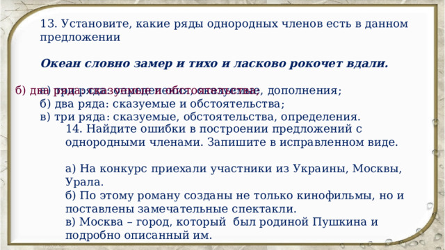 13. Установите, какие ряды однородных членов есть в данном предложении Океан словно замер и тихо и ласково рокочет вдали. а) три ряда: определения, сказуемые, дополнения; б) два ряда: сказуемые и обстоятельства; в) три ряда: сказуемые, обстоятельства, определения. б) два ряда: сказуемые и обстоятельства; 14. Найдите ошибки в построении предложений с однородными членами. Запишите в исправленном виде. а) На конкурс приехали участники из Украины, Москвы, Урала. б) По этому роману созданы не только кинофильмы, но и поставлены замечательные спектакли. в) Москва – город, который был родиной Пушкина и подробно описанный им. 