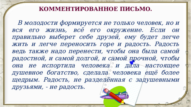 КОММЕНТИРОВАННОЕ ПИСЬМО.    В молодости формируется не только человек, но и вся его жизнь, всё его окружение. Если он правильно выберет себе друзей, ему будет легче жить и легче переносить горе и радость. Радость ведь также надо перенести, чтобы она была самой радостной, и самой долгой, и самой прочной, чтобы она не испортила человека и дала настоящее душевное богатство, сделала человека ещё более щедрым. Радость, не разделённая с задушевными друзьями, - не радость. 