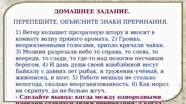 ДОМАШНЕЕ ЗАДАНИЕ. ПЕРЕПЕШИТЕ, ОБЪЯСНИТЕ ЗНАКИ ПРЕРИНАНИЯ. 1) Ветер колышет прозрачную штору и вносит в комнату волну пряного аромата. 2) Громко, неприязненными голосами, хрипло кричали чайки. 3) Молнии разрезали небо то справа, то слева, то впереди, то сзади, то где-то над пологим песчаным берегом. 4) И дань души своей влюблённой несут Байкалу с давних лет рыбак, и труженик-учёный, и живописец, и поэт. 5) Работе мешала не столько непогода, сколько неорганизованность. 6) Как мороз ни скрипуч, да не больно жгуч. - Сделайте вывод: когда между однородными членами ставятся знаки препинания, а когда – нет. 
