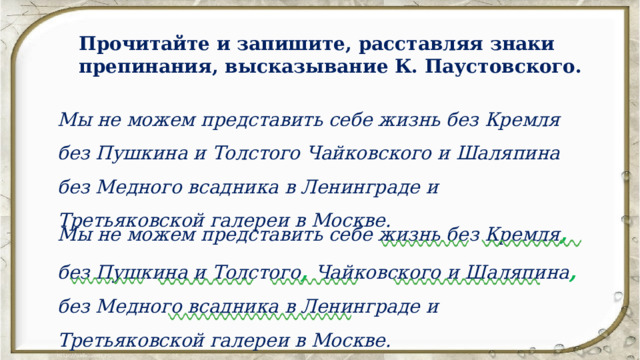 Прочитайте и запишите, расставляя знаки препинания, высказывание К. Паустовского. Мы не можем представить себе жизнь без Кремля без Пушкина и Толстого Чайковского и Шаляпина без Медного всадника в Ленинграде и Третьяковской галереи в Москве. Мы не можем представить себе жизнь без Кремля , без Пушкина и Толстого ,  Чайковского и Шаляпина ,  без Медного всадника в Ленинграде и Третьяковской галереи в Москве. 