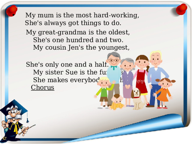  My mum is the most hard-working,  She's always got things to do.  My great-grandma is the oldest,  She's one hundred and two.  My cousin Jen's the youngest,  She's only one and a half.  My sister Sue is the funniest,  She makes everybody laugh.   Chorus  