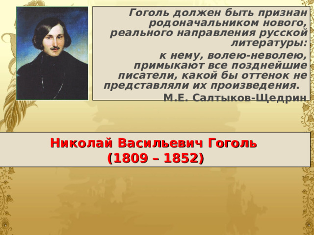 Гоголь должен быть признан родоначальником нового, реального направления русской литературы: к нему, волею-неволею, примыкают все позднейшие писатели, какой бы оттенок не представляли их произведения . М.Е. Салтыков-Щедрин Николай Васильевич Гоголь   (1809 – 1852) 