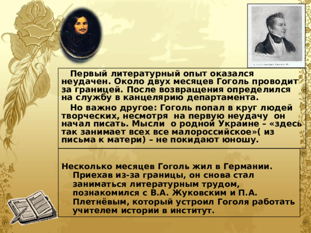  Первый литературный опыт оказался неудачен. Около двух месяцев Гоголь проводит за границей. После возвращения определился на службу в канцелярию департамента.  Но важно другое: Гоголь попал в круг людей творческих, несмотря на первую неудачу он начал писать. Мысли о родной Украине – «здесь так занимает всех все малороссийское»( из письма к матери) – не покидают юношу.  Несколько месяцев Гоголь жил в Германии. Приехав из-за границы, он снова стал заниматься литературным трудом, познакомился с В.А. Жуковским и П.А. Плетнёвым, который устроил Гоголя работать учителем истории в институт.  