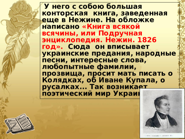  У него с собою большая конторская книга, заведенная еще в Нежине. На обложке написано «Книга всякой всячины, или Подручная энциклопедия. Нежин. 1826 год». Сюда он вписывает украинские предания, народные песни, интересные слова, любопытные фамилии, прозвища, просит мать писать о Колядках, об Иване Купала, о русалках... Так возникает поэтический мир Украины. 