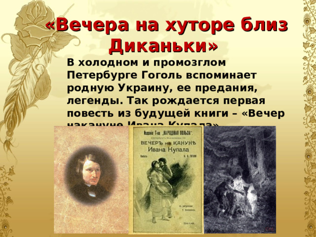  «Вечера на хуторе близ Диканьки» В холодном и промозглом Петербурге Гоголь вспоминает родную Украину, ее предания, легенды. Так рождается первая повесть из будущей книги – «Вечер накануне Ивана Купала». 