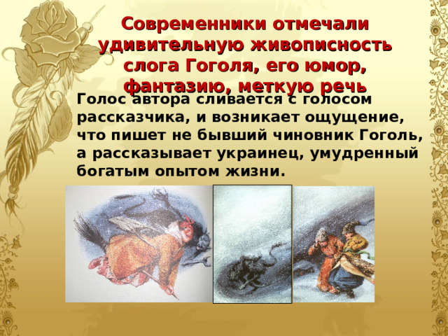Современники отмечали удивительную живописность слога Гоголя, его юмор, фантазию, меткую речь Голос автора сливается с голосом рассказчика, и возникает ощущение, что пишет не бывший чиновник Гоголь, а рассказывает украинец, умудренный богатым опытом жизни. 
