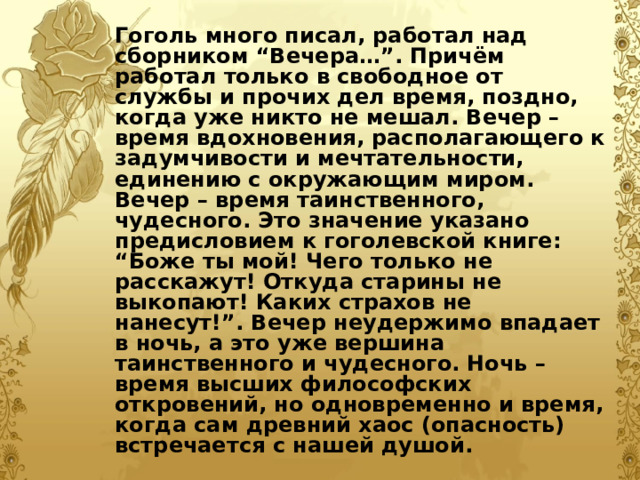 Гоголь много писал, работал над сборником “Вечера…”. Причём работал только в свободное от службы и прочих дел время, поздно, когда уже никто не мешал. Вечер – время вдохновения, располагающего к задумчивости и мечтательности, единению с окружающим миром. Вечер – время таинственного, чудесного. Это значение указано предисловием к гоголевской книге: “Боже ты мой! Чего только не расскажут! Откуда старины не выкопают! Каких страхов не нанесут!”. Вечер неудержимо впадает в ночь, а это уже вершина таинственного и чудесного. Ночь – время высших философских откровений, но одновременно и время, когда сам древний хаос (опасность) встречается с нашей душой.  
