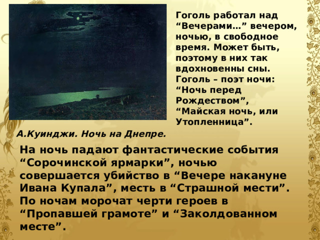 Гоголь работал над “Вечерами…” вечером, ночью, в свободное время. Может быть, поэтому в них так вдохновенны сны. Гоголь – поэт ночи: “Ночь перед Рождеством”, “Майская ночь, или Утопленница”.  А.Куинджи. Ночь на Днепре. На ночь падают фантастические события “Сорочинской ярмарки”, ночью совершается убийство в “Вечере накануне Ивана Купала”, месть в “Страшной мести”. По ночам морочат черти героев в “Пропавшей грамоте” и “Заколдованном месте”. 