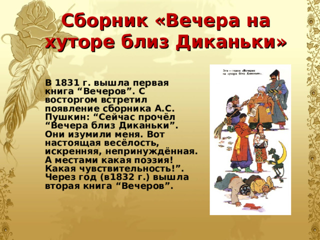 Сборник «Вечера на хуторе близ Диканьки» В 1831 г. вышла первая книга “Вечеров”. С восторгом встретил появление сборника А.С. Пушкин: “Сейчас прочёл “Вечера близ Диканьки”. Они изумили меня. Вот настоящая весёлость, искренняя, непринуждённая. А местами какая поэзия! Какая чувствительность!”. Через год (в1832 г.) вышла вторая книга “Вечеров”.  