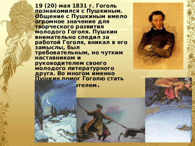 19 (20) мая 1831 г. Гоголь познакомился с Пушкиным. Общение с Пушкиным имело огромное значение для творческого развития молодого Гоголя. Пушкин внимательно следил за работой Гоголя, вникал в его замыслы, был требовательным, но чутким наставником и руководителем своего молодого литературного друга. Во многом именно Пушкин помог Гоголю стать великим писателем .  