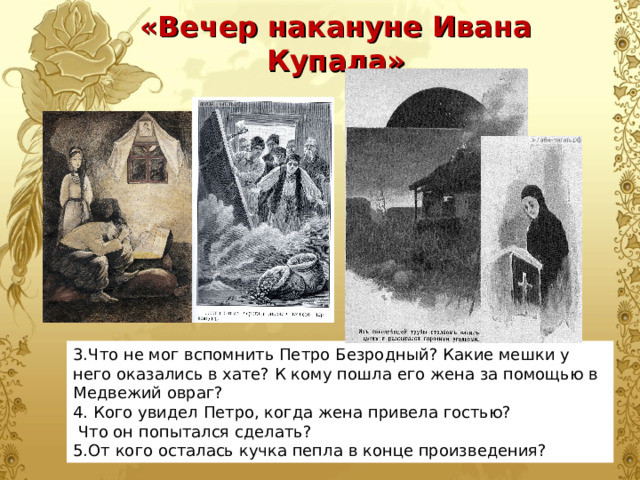 «Вечер накануне Ивана Купала» 3.Что не мог вспомнить Петро Безродный? Какие мешки у него оказались в хате? К кому пошла его жена за помощью в Медвежий овраг? 4. Кого увидел Петро, когда жена привела гостью?  Что он попытался сделать? 5.От кого осталась кучка пепла в конце произведения? 