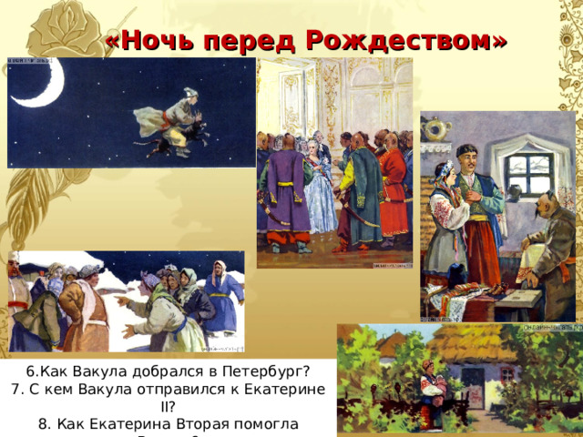 «Ночь перед Рождеством» 6.Как Вакула добрался в Петербург? 7. С кем Вакула отправился к Екатерине II ? 8. Как Екатерина Вторая помогла Вакуле? 9.Чем закончилась повесть? 