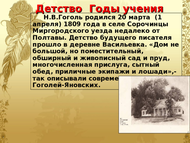 Детство Годы учения  Н.В.Гоголь родился 20 марта (1 апреля) 1809 года в селе Сорочинцы Миргородского уезда недалеко от Полтавы. Детство будущего писателя прошло в деревне Васильевка. «Дом не большой, но поместительный, обширный и живописный сад и пруд, многочисленная прислуга, сытный обед, приличные экипажи и лошади»,- так описывали современники усадьбу Гоголей-Яновских.  