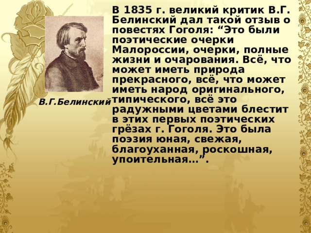 В 1835 г. великий критик В.Г. Белинский дал такой отзыв о повестях Гоголя: “Это были поэтические очерки Малороссии, очерки, полные жизни и очарования. Всё, что может иметь природа прекрасного, всё, что может иметь народ оригинального, типического, всё это радужными цветами блестит в этих первых поэтических грёзах г. Гоголя. Это была поэзия юная, свежая, благоуханная, роскошная, упоительная…”.  В.Г.Белинский 