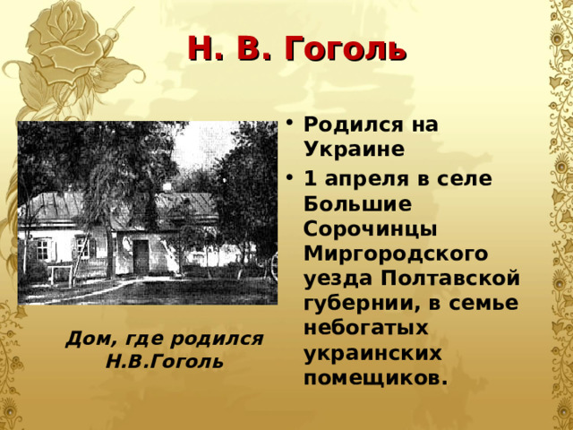 Н. В. Гоголь Родился на Украине 1 апреля в селе Большие Сорочинцы Миргородского уезда Полтавской губернии, в семье небогатых украинских помещиков. Родился на Украине 1 апреля в селе Большие Сорочинцы Миргородского уезда Полтавской губернии, в семье небогатых украинских помещиков.  Дом, где родился Н.В.Гоголь 
