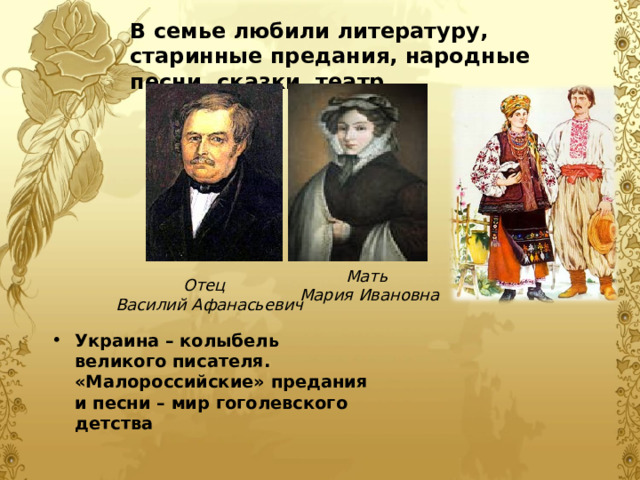 В семье любили литературу, старинные предания, народные песни, сказки, театр. В семье любили литературу, старинные предания, народные песни, сказки, театр.  Мать Мария Ивановна Отец  Василий Афанасьевич Украина – колыбель великого писателя. «Малороссийские» предания и песни – мир гоголевского детства 