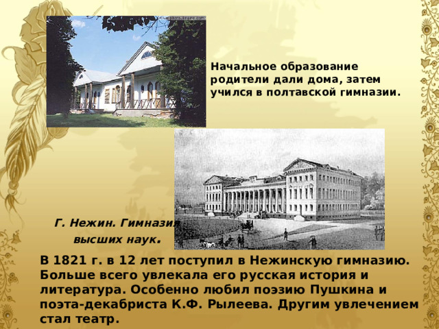 Начальное образование родители дали дома, затем учился в полтавской гимназии. Начальное образование родители дали дома, затем учился в полтавской гимназии.  Г. Нежин. Гимназия высших наук . В 1821 г. в 12 лет поступил в Нежинскую гимназию. Больше всего увлекала его русская история и литература. Особенно любил поэзию Пушкина и поэта-декабриста К.Ф. Рылеева. Другим увлечением стал театр. В 1821 г. в 12 лет поступил в Нежинскую гимназию. Больше всего увлекала его русская история и литература. Особенно любил поэзию Пушкина и поэта-декабриста К.Ф. Рылеева. Другим увлечением стал театр. 